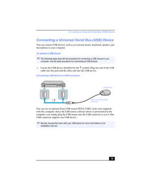 Page 73Connecting a Universal Serial Bus (USB) Device
73
Connecting a Universal Serial Bus (USB) Device
You can connect USB devices such as an external mouse, keyboard, speaker, and 
microphone to your computer.
To connect a USB device
❑Locate the USB device identified by the  symbol. Plug one end of the USB 
cable into this port and the other end into the USB device.
You can use an optional Sony USB mouse PCGA-UMS1 series (not supplied) 
with this computer. Since the USB mouse software driver is preinstalled...