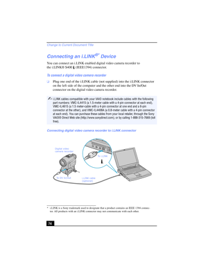 Page 74Change to Current Document Title
74
Connecting an i.LINK®* Device
You can connect an i.LINK enabled digital video camera recorder to 
the i.LINK® S400 (IEEE1394) connector.
To connect a digital video camera recorder
❑Plug one end of the i.LINK cable (not supplied) into the i.LINK connector 
on the left side of the computer and the other end into the DV In/Out 
connector on the digital video camera recorder.
* i.LINK is a Sony trademark used to designate that a product contains an IEEE 1394 connec-
tor....