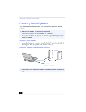 Page 76Change to Current Document Title
76
Connecting External Speakers
You can enhance the sound quality of your computer by connecting external 
speakers. 
To connect external speakers
❑Locate the Headphone connector identified by the   symbol on the side of 
the computer. Plug the speaker cable into this connector.
✍Make sure your speakers are designed for computer use.
Turn down the volume of the speakers before you turn them on.
Do not place diskettes on the speakers; the speakers’ magnetic field may...