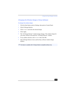 Page 83Using the Dual Display function
83
Changing the Window Design of Sony Software
To change the window design
1Click the Start button, point to Settings, then point to Control Panel.
2Click UI Design Selector. 
3Click > and select the desired design.
4Click Apply.
5The “UI Design Selector” window design changes. The window design for 
your Sony software will match the “UI Design Selector” window.
6To try another selection, click > then click OK.
7The UI Design Selector closes and the Sony software window...