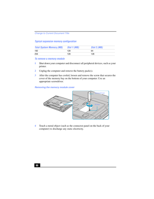 Page 86Change to Current Document Title
86 Typical expansion memory configuration
To remove a memory module
1Shut down your computer and disconnect all peripheral devices, such as your 
printer.
2Unplug the computer and remove the battery pack(s).
3After the computer has cooled, loosen and remove the screw that secures the 
cover of the memory bay on the bottom of your computer. Use an 
appropriate screwdriver.
4Touch a metal object (such as the connector panel on the back of your 
computer) to discharge any...