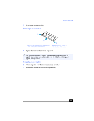 Page 87Adding Memory
87 5Remove the memory module.
6Tighten the screw on the memory bay cover.
To install a memory module
1Follow steps 1 to 4 of “To remove a memory module.”
2Remove the memory module from its packaging.
Removing memory module
✍Your computer comes with a memory module installed in the memory slot. To 
upgrade your memory, remove this module from the slot before installing your 
upgrade memory module.
2 Pull the memory module in
the direction of the arrow. 1 Pull the tabs in the direction of the...