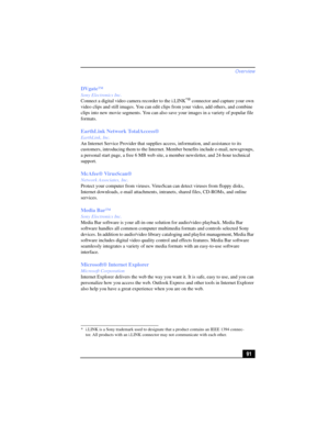 Page 91Overview
91 DVgate™
Sony Electronics Inc.
Connect a digital video camera recorder to the i.LINK*® connector and capture your own 
video clips and still images. You can edit clips from your video, add others, and combine 
clips into new movie segments. You can also save your images in a variety of popular file 
formats.
EarthLink Network TotalAccess® 
EarthLink, Inc.
An Internet Service Provider that supplies access, information, and assistance to its 
customers, introducing them to the Internet. Member...