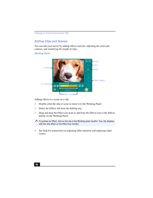 Page 96Change to Current Document Title
96
Editing Clips and Scenes
You can edit your movie by adding effects and text, adjusting the color and 
contrast, and modifying the length of clips.
Adding effects to a scene or a clip:
1Double-click the clip or scene to move it to the Working Panel.
2Select the Effects tab from the Editing tray.
3Drag and drop the Effect you want to add from the Effects tray to the Effects 
palette on the Working Panel.
4See help for instructions on adjusting effect duration and...