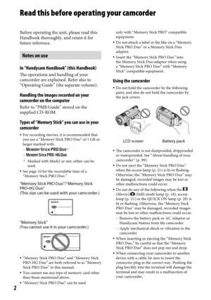 Page 22
Read this before operating your camcorder
Before operating the unit, please read this 
Handbook thoroughly, and retain it for 
future reference.
Notes on use
In “Handycam Handbook” (this Handbook)
The operations and handling of your 
camcorder are explained. Refer also to 
“Operating Guide” (the separate volume).
Handling the images recorded on your 
camcorder on the computer
Refer to “PMB Guide” stored on the 
supplied CD-ROM.
Types of “Memory Stick” you can use in your 
camcorder
 For recording...