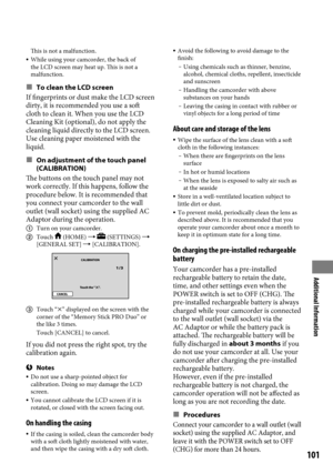 Page 101Additional Information
101
This is not a malfunction. While using your camcorder, the back of 
the LCD screen may heat up. This is not a 
malfunction.
To clean the LCD screen
If fingerprints or dust make the LCD screen 
dirty, it is recommended you use a soft 
cloth to clean it. When you use the LCD 
Cleaning Kit (optional), do not apply the 
cleaning liquid directly to the LCD screen. 
Use cleaning paper moistened with the 
liquid.
On adjustment of the touch panel 
(CALIBRATION)
The buttons on the...