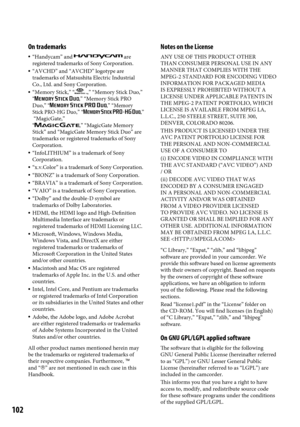 Page 102102
On trademarks
 “Handycam” and  are 
registered trademarks of Sony Corporation.
  “AVCHD” and “AVCHD” logotype are 
trademarks of Matsushita Electric Industrial 
Co., Ltd. and Sony Corporation.
  “Memory Stick,” “,” “Memory Stick Duo,” 
“,” “Memory Stick PRO 
Duo,” “,” “Memory 
Stick PRO-HG Duo,” “,”  
 “MagicGate,”  
“
,” “MagicGate Memory 
Stick” and “MagicGate Memory Stick Duo” are 
trademarks or registered trademarks of Sony 
Corporation.
  “InfoLITHIUM” is a trademark of Sony 
Corporation.
...