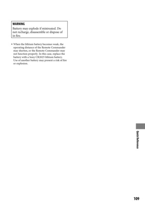 Page 109Quick Reference
109
WARNING
Battery may explode if mistreated. Do 
not recharge, disassemble or dispose of 
in fire.
 When the lithium battery becomes weak, the 
operating distance of the Remote Commander 
may shorten, or the Remote Commander may 
not function properly. In this case, replace the 
battery with a Sony CR2025 lithium battery. 
Use of another battery may present a risk of fire 
or explosion. 