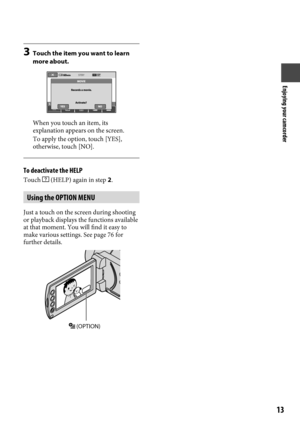Page 13Enjoying your camcorder
1
3  Touch the item you want to learn 
more about.
When you touch an item, its 
explanation appears on the screen.
To apply the option, touch [YES], 
otherwise, touch [NO].
To deactivate the HELP
Touch  (HELP) again in step 2.
Using the OPTION MENU
Just a touch on the screen during shooting 
or playback displays the functions available 
at that moment. You will find it easy to 
make various settings. See page 76 for 
further details.
 (OPTION) 
