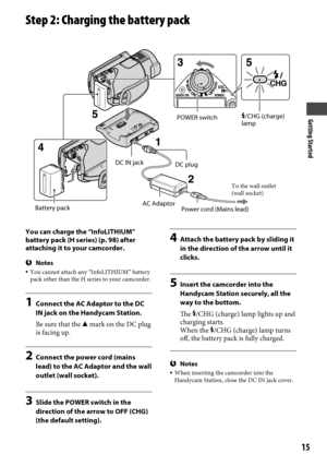 Page 15Getting Started
15
Step 2: Charging the battery pack
You can charge the “InfoLITHIUM” 
battery pack (H series) (p. 98) after 
attaching it to your camcorder.
Notes  You cannot attach any “InfoLITHIUM” battery 
pack other than the H series to your camcorder.
1  Connect the AC Adaptor to the DC 
IN jack on the Handycam Station.
Be sure that the  mark on the DC plug 
is facing up.
2  Connect the power cord (mains 
lead) to the AC Adaptor and the wall 
outlet (wall socket).
3  Slide the POWER switch in the...