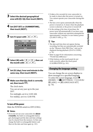 Page 19Getting Started
19
3 Select the desired geographical 
area with  / , then touch [NEXT].
4  Set [DST SET] or [SUMMERTIME], 
then touch [NEXT].
5  Set [Y] (year) with  / .
6 Select [M] with  / , then set 
the month with  / .
7  Set [D] (day), hour and minute in the 
same way, then touch [NEXT].
8  Make sure that the clock is correctly 
set, then touch .
The clock starts.
You can set any year up to the year 
2037.
For midnight, set it to 12:00 AM.
For midday, set it to 12:00 PM.
To turn off the power
Slide...