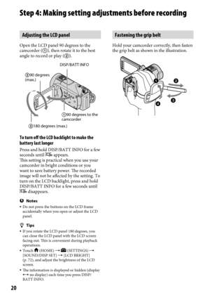 Page 2020
Step 4: Making setting adjustments before recording
Adjusting the LCD panel
Open the LCD panel 90 degrees to the 
camcorder (), then rotate it to the best 
angle to record or play ().
To turn off the LCD backlight to make the 
battery last longer
Press and hold DISP/BATT INFO for a few 
seconds until  appears. 
This setting is practical when you use your 
camcorder in bright conditions or you 
want to save battery power. The recorded 
image will not be affected by the setting. To 
turn on the LCD...