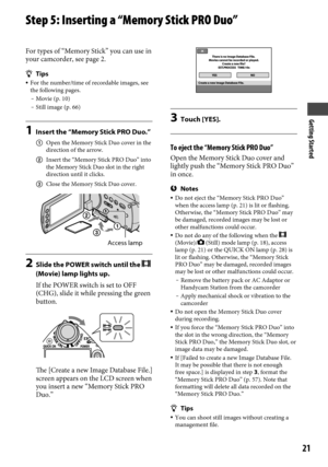 Page 21Getting Started
21
Step 5: Inserting a “Memory Stick PRO Duo”
For types of “Memory Stick” you can use in 
your camcorder, see page 2.
Tips For the number/time of recordable images, see 
the following pages.
  Movie (p. 10) Still image (p. 66)
1  Insert the “Memory Stick PRO Duo.”
  Open the Memory Stick Duo cover in the 
direction of the arrow.
  Insert the “Memory Stick PRO Duo” into 
the Memory Stick Duo slot in the right 
direction until it clicks.
  Close the Memory Stick Duo cover.
2 Slide the...