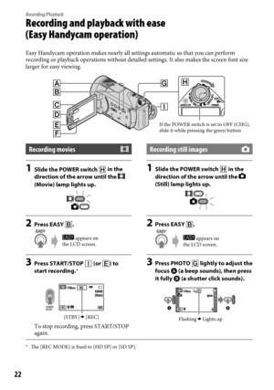 Page 2222
Recording/Playback
Recording and playback with ease  
(Easy Handycam operation)
Easy Handycam operation makes nearly all settings automatic so that you \
can perform 
recording or playback operations without detailed settings. It also make\
s the screen font size 
larger for easy viewing.
Recording movies
1 Slide the POWER switch   in the 
direction of the arrow until the  
(Movie) lamp lights up.
2  Press EASY .
3 Press START/STOP  (or ) to 
start recording.*
To stop recording, press START/STOP...