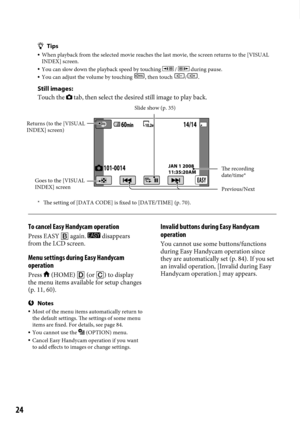 Page 2424
Tips
 When playback from the selected movie reaches the last movie, the screen\
 returns to the [VISUAL 
INDEX] screen.
  You can slow down the playback speed by touching  /  during pause. You can adjust the volume by touching , then touch /.
Still images:
Touch the 
 tab, then select the desired still image to play back.
*  The setting of [DATA CODE] is fixed to [DATE/TIME] (p.  70).

To cancel Easy Handycam operation
Press EASY  again.  disappears 
from the LCD screen.
Menu settings during Easy...