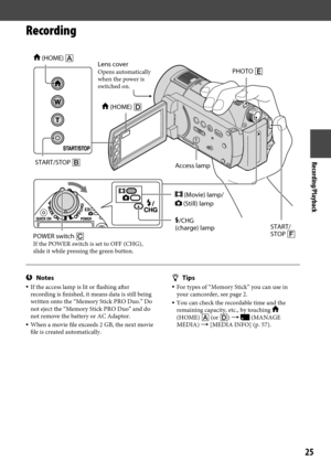 Page 25Recording/Playback
25
Recording
Notes If the access lamp is lit or flashing after 
recording is finished, it means data is still being 
written onto the “Memory Stick PRO Duo.” Do 
not eject the “Memory Stick PRO Duo” and do 
not remove the battery or AC Adaptor.
  When a movie file exceeds 2 GB, the next movie 
file is created automatically.
 Tips For types of “Memory Stick” you can use in 
your camcorder, see page 2.
  You can check the recordable time and the 
remaining capacity, etc., by...