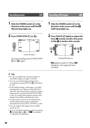 Page 2626
Recording movies
1 Slide the POWER switch  in the 
direction of the arrow until the  
(Movie) lamp lights up.
2  Press START/STOP  (or ).
To stop recording, press START/STOP 
 (or ) again.
Recording still images
1 Slide the POWER switch  in the 
direction of the arrow until the  
(Still) lamp lights up.
2  Press PHOTO   lightly to adjust the 
focus  (a beep sounds), then press 
it fully  (a shutter click sounds).
 appears beside . When  
disappears, the image has been 
recorded.
Tips  For...