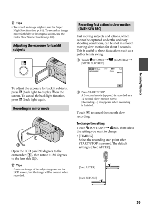 Page 29Recording/Playback
29
Tips To record an image brighter, use the Super 
NightShot function (p.  81). To record an image 
more faithfully to the original colors, use the 
Color Slow Shutter function (p.
  81).
Adjusting the exposure for backlit 
subjects
To adjust the exposure for backlit subjects, 
press  (back light) to display  on the 
screen. To cancel the back light function, 
press  (back light) again.
Recording in mirror mode
Open the LCD panel 90 degrees to the 
camcorder (), then rotate it...