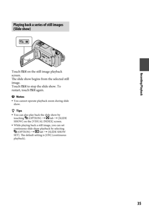Page 35Recording/Playback
5
Playing back a series of still images 
(Slide show)
Touch  on the still image playback 
screen.
The slide show begins from the selected still 
image.
Touch 
 to stop the slide show. To 
restart, touch  again.
Notes  You cannot operate playback zoom during slide 
show.
Tips  You can also play back the slide show by 
touching  (OPTION)   tab  [SLIDE 
SHOW] on the [VISUAL INDEX] screen.
  While playing back a still image, you can set 
continuous slide show playback by...