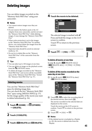 Page 45Editing
45
Deleting images
You can delete images recorded on the 
“Memory Stick PRO Duo” using your 
camcorder.
Notes You cannot restore images once they are 
deleted.
  Do not remove the battery pack or the AC 
Adaptor from your camcorder, and do not eject 
the “Memory Stick PRO Duo” while deleting 
images. It may damage the “Memory Stick PRO 
Duo.”
  When write-protection is set to the images 
in the “Memory Stick PRO Duo” by another 
device, you cannot delete the images from the 
“Memory Stick PRO...
