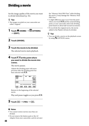 Page 4848
Dividing a movie
Set the image quality of the movie you want 
to divide beforehand (p. 56).
Tips The images recorded on your camcorder are 
called “original.”
1  Touch  (HOME)   (OTHERS) 
 [EDIT].
2  Touch [DIVIDE].
3 Touch the movie to be divided.
The selected movie starts playback.
4  Touch  at the point where 
you want to divide the movie into 
scenes.
The movie pauses.
Play and pause toggles as you press .
5  Touch   [YES]  .
Notes You cannot restore movies once they are 
divided.
  Do not...