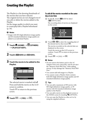 Page 49Editing
49
Creating the Playlist
The Playlist is a list showing thumbnails of 
the movies that you have selected. 
The original movies are not changed even if 
you edit or delete the movies added to the 
Playlist.
Set the image quality in which you want 
to create/play/edit a Playlist beforehand 
(p.
 56).
Notes Images with HD (high definition) image quality 
and SD (standard definition) image quality are 
added to an individual Playlist.
1  Touch  (HOME)   (OTHERS) 
 [PLAYLIST EDIT].
2  Touch [ADD]...
