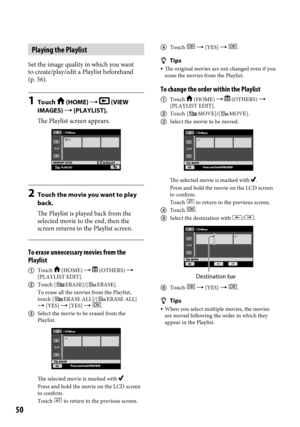 Page 5050
Playing the Playlist
Set the image quality in which you want 
to create/play/edit a Playlist beforehand 
(p. 56).
1 Touch  (HOME)   (VIEW 
IMAGES)  [PLAYLIST].
The Playlist screen appears.
2  Touch the movie you want to play 
back.
The Playlist is played back from the 
selected movie to the end, then the 
screen returns to the Playlist screen.
To erase unnecessary movies from the 
Playlist
  Touch  (HOME)   (OTHERS)  
[PLAYLIST EDIT].
  Touch [
ERASE]/[ERASE].
To erase all the movies from the...