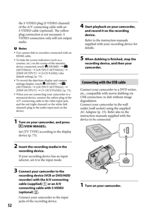 Page 5252
the S VIDEO plug (S VIDEO channel) 
of the A/V connecting cable with an 
S VIDEO cable (optional). The yellow 
plug connection is not necessary. S 
VIDEO connection only will not output 
audio.
Notes You cannot dub to recorders connected with an 
HDMI cable.
  To hide the screen indicators (such as a 
counter, etc.) on the screen of the monitor 
device connected, touch 
 (HOME)   
(SETTINGS)  [OUTPUT SETTINGS]  
[DISP OUTPUT]  [LCD PANEL] (the 
default setting) (p.

  73).
  To record the...