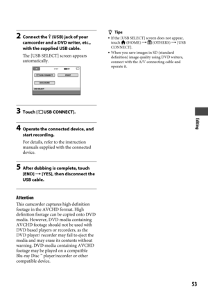 Page 53Editing
5
2 Connect the  (USB) jack of your 
camcorder and a DVD writer, etc., 
with the supplied USB cable.
The [USB SELECT] screen appears 
automatically.
3  Touch [USB CONNECT].
4 Operate the connected device, and 
start recording.
For details, refer to the instruction 
manuals supplied with the connected 
device.
5  After dubbing is complete, touch 
[END]  [YES], then disconnect the 
USB cable.
Attention
This camcorder captures high definition 
footage in the AVCHD format. High 
definition...