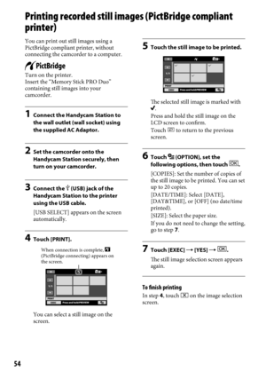 Page 5454
Printing recorded still images (PictBridge compliant 
printer)
You can print out still images using a 
PictBridge compliant printer, without 
connecting the camcorder to a computer.
Turn on the printer.
Insert the “Memory Stick PRO Duo” 
containing still images into your 
camcorder. 
1 Connect the Handycam Station to 
the wall outlet (wall socket) using 
the supplied AC Adaptor. 
2  Set the camcorder onto the 
Handycam Station securely, then 
turn on your camcorder.
3  Connect the  (USB) jack of the...