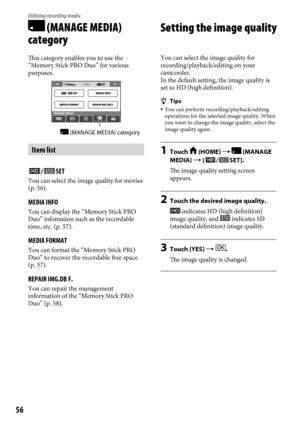 Page 5656
Utilizing recording media
 (MANAGE MEDIA) 
category
This category enables you to use the 
“Memory Stick PRO Duo” for various 
purposes.
Item list
/SET
You can select the image quality for movies 
(p. 56).
MEDIA INFO
You can display the “Memory Stick PRO 
Duo” infomation such as the recordable 
time, etc. (p.  57).
MEDIA FORMAT
You can format the “Memory Stick PRO 
Duo” to recover the recordable free space 
(p.
 57).
REPAIR IMG.DB F.
You can repair the management 
information of the “Memory Stick PRO...