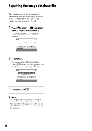 Page 5858
Repairing the image database file
This function checks the management 
information and the consistency of movies 
in the “Memory Stick PRO Duo” and 
repairs any inconsistencies found.
1 Touch  (HOME)   (MANAGE 
MEDIA)  [REPAIR IMG.DB F.].
The [REPAIR IMG.DB F.] screen 
appears.
2  Touch [YES].
The management file check starts.
Touch 
 to quit the management file 
check if no inconsistency is found.
3  Touch [YES]  .
Notes Do not apply mechanical shock or vibration 
to your camcorder, and do not...