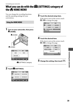 Page 59Customizing your camcorder
59
Customizing your camcorder
What you can do with the  (SETTINGS) category of 
the 
 HOME MENU
You can change the recording functions 
and the operating settings for your 
convenience.
Using the HOME MENU
1  Turn on your camcorder, then press  (HOME).
2 Touch  (SETTINGS).
3 Touch the desired setup item.
If the item is not on the screen, touch 
 /  to change the page.
4  Touch the desired item.
If the item is not on the screen, touch 
 /  to change the page.
5  Change the...