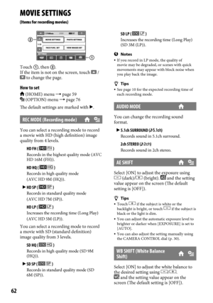 Page 6262
MOVIE SETTINGS
(Items for recording movies)
Touch , then .
If the item is not on the screen, touch  /  to change the page.
How to set
 (HOME) menu  page 59 (OPTION) menu  page 76
The default settings are marked with .
REC MODE (Recording mode)
You can select a recording mode to record 
a movie with HD (high definition) image 
quality from 4 levels.
	 HD FH ( 
 )Records in the highest quality mode (AVC 
HD 16M (FH)).
	HD HQ (  )Records in high quality mode
(AVC HD 9M (HQ)).
 HD SP (  )Records in...