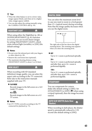 Page 63Customizing your camcorder
6
Tips When the white balance is set to a lower value, 
images appear bluish, and when set to a higher 
value, images appear reddish.
  You can also adjust the setting manually using 
the CAMERA CONTROL dial (p.  30).
NIGHTSHOT LIGHT 
When using either the NightShot (p. 28) or 
[SUPER NIGHTSHOT] (p.  81) function 
to record, you can record clearer images 
by setting [NIGHTSHOT LIGHT], which 
emits infrared light (invisible), to [ON] (the 
default setting).
Notes  Do not...