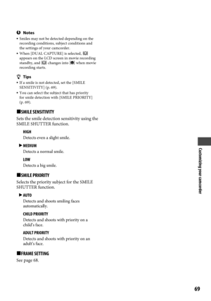 Page 69Customizing your camcorder
69
Notes Smiles may not be detected depending on the 
recording conditions, subject conditions and 
the settings of your camcorder.
  When [DUAL CAPTURE] is selected,  
appears on the LCD screen in movie recording 
standby, and 
 changes into  when movie 
recording starts.
Tips  If a smile is not detected, set the [SMILE 
SENSITIVITY] (p.  69). You can select the subject that has priority 
for smile detection with [SMILE PRIORITY] 
(p.
  69).
SMILE SENSITIVITY
Sets the...