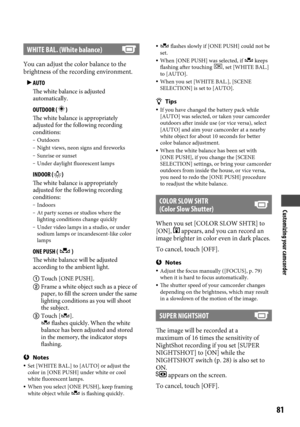 Page 81Customizing your camcorder
81
WHITE BAL. (White balance)
You can adjust the color balance to the 
brightness of the recording environment.  AUTO
The white balance is adjusted 
automatically.
	OUTDOOR (  )The white balance is appropriately 
adjusted for the following recording 
conditions:
 Outdoors Night views, neon signs and fireworks Sunrise or sunset Under daylight fluorescent lamps
	 INDOOR ()The white balance is appropriately 
adjusted for the following recording 
conditions:
 Indoors At...