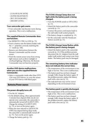 Page 85Troubleshooting
85
 [COLOR SLOW SHTR] [SUPER NIGHTSHOT] [BLT-IN ZOOM MIC] [MICREF LEVEL]
Your camcorder gets warm.
 Your camcorder may become warm during 
operation. This is not a malfunction.
The supplied Remote Commander does 
not function.
  Set [REMOTE CTRL] to [ON] (p.  75). Insert a battery into the battery holder with 
the +/– polarities correctly matching the 
+/– marks (p.  108).
  Remove any obstructions between the 
Remote Commander and the remote 
sensor.
  Point the remote sensor...