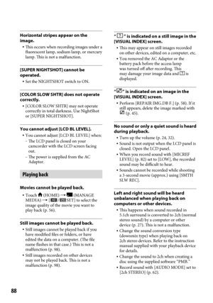Page 8888
Horizontal stripes appear on the 
image.
 This occurs when recording images under a 
fluorescent lamp, sodium lamp, or mercury 
lamp. This is not a malfunction.
[SUPER NIGHTSHOT] cannot be 
operated.
  Set the NIGHTSHOT switch to ON.
[COLOR SLOW SHTR] does not operate 
correctly.
 [COLOR SLOW SHTR] may not operate 
correctly in total darkness. Use NightShot 
or [SUPER NIGHTSHOT].
You cannot adjust [LCD BL LEVEL].
  You cannot adjust [LCD BL LEVEL] when:  The LCD panel is closed on your 
camcorder...