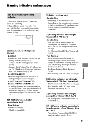 Page 91Troubleshooting
91
Warning indicators and messages
Self-diagnosis display/Warning 
indicators
If indicators appear on the LCD screen, 
check the following.
If the problem persists even after you 
have tried to fix a couple of times, contact 
your Sony dealer or local authorized Sony 
service facility.
C:04:00
C:(or E:) : (Self-diagnosis 
display)C:04:
 The battery pack is not an “InfoLITHIUM” 
battery pack (H series). Use an 
“InfoLITHIUM” battery pack (H series) 
(p.

  98).
  Connect the DC...