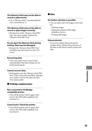 Page 93Troubleshooting
9
This Memory Stick may not be able to 
record or play movies.
 Use a “Memory Stick” recommended for 
your camcorder (p.
  2).
This Memory Stick may not be able to 
record or play images correctly.
  The function of the “Memory Stick PRO 
Duo” has some trouble. Reinsert the 
“Memory Stick PRO Duo.”
Do not eject the Memory Stick during 
writing. Data may be damaged.
  Reinsert the “Memory Stick PRO Duo,” 
and follow the instructions on the LCD 
screen.
Recovering data.
  Your...