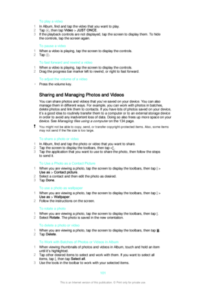 Page 101To play a video
1 In Album, find and tap the video that you want to play.
2 Tap 
, then tap  Video > JUST ONCE .
3 If the playback controls are not displayed, tap the screen to display them. To hide
the controls, tap the screen again.
To pause a video
1 When a video is playing, tap the screen to display the controls.
2 Tap 
.
To fast forward and rewind a video
1 When a video is playing, tap the screen to display the controls.
2 Drag the progress bar marker left to rewind, or right to fast forward.
To...