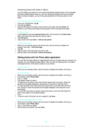 Page 102Analyzing photos with faces in AlbumYou can analyze any photos on your device that feature people's faces. Once activated,
the photo analysis feature stays on, and new photos get analyzed as they are added.
After running an analysis, you can then group all photos of the same person in one
folder.
To turn on the photo analysis feature
1 From your Homescreen, tap 
.
2 Find and tap  Album.
3 Drag the left edge of the Album home screen to the right, then tap  Faces. All
photos on your device get analyzed...