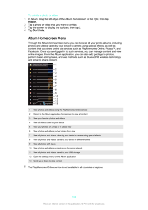 Page 104To unhide a photo or video
1 In Album, drag the left edge of the Album homescreen to the right, then tap
Hidden .
2 Tap a photo or video that you want to unhide.
3 Tap the screen to display the toolbars, then tap 
.
4 Tap  Don't hide .
Album Homescreen Menu Through the Album homescreen menu you can browse all your photo albums, includingphotos and videos taken by your device's camera using special effects, as well as
content that you share online via services such as PlayMemories Online, Picasa™,...