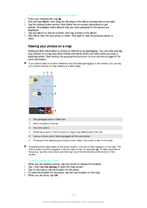 Page 105To view photos from online services in Album
1 From your Homescreen, tap 
.
2 Find and tap  Album, then drag the left edge of the Album homescreen to the right.
3 Tap the desired online service, then follow the on-screen instructions to get
started. All available online albums that you have uploaded to the service are
displayed.
4 Tap any album to view its content, then tap a photo in the album.
5 Flick left to view the next photo or video. Flick right to view the previous photo or
video.
Viewing your...