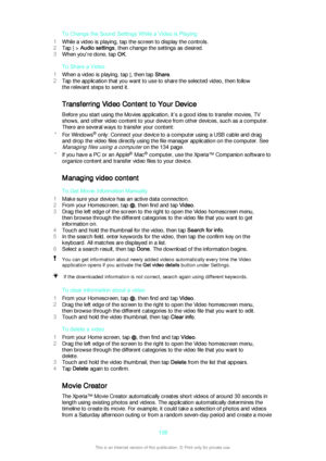 Page 108To Change the Sound Settings While a Video is Playing
1 While a video is playing, tap the screen to display the controls.
2 Tap 
 > Audio settings , then change the settings as desired.
3 When you're done, tap  OK.
To Share a Video
1 When a video is playing, tap 
, then tap  Share.
2 Tap the application that you want to use to share the selected video, then follow
the relevant steps to send it.
Transferring Video Content to Your Device
Before you start using the Movies application, it’s a good idea...