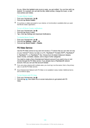 Page 109for you. When this highlight-style movie is ready, you get notified. You can then edit it as
desired. For example, you can edit the title, delete scenes, change the music, or add
more photos and videos.
To open Movie Creator
1 From your Homescreen, tap 
.
2 Find and tap  Movie Creator .
If no photos or videos are saved on your device, no functionality is available when you open
the Movie Creator application.
To turn off Movie Creator notifications
1 From your Homescreen, tap 
.
2 Find and tap Movie...
