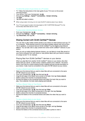 Page 111To mirror the screen of your device on a TV screen
1 TV: Follow the instructions in the User guide of your TV to turn on the screen
mirroring function.
2 Your device : From your Homescreen, tap 
.
3 Find and tap  Settings > Xperia™ Connectivity  > Screen mirroring .
4 Tap  Start .
5 Tap  OK and select a device.
When using screen mirroring, do not cover the Wi-Fi antenna area of your device.Your TV must support screen mirroring based on Wi-Fi CERTIFIED Miracast™ for the
functionality described above to...