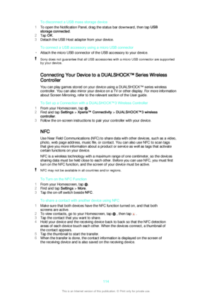 Page 114To disconnect a USB mass storage device
1 To open the Notification Panel, drag the status bar downward, then tap  USB
storage connected .
2 Tap  OK.
3 Detach the USB Host adapter from your device.
To connect a USB accessory using a micro USB connector
• Attach the micro USB connector of the USB accessory to your device.Sony does not guarantee that all USB accessories with a micro USB connector are supported
by your device.
Connecting Your Device to a DUALSHOCK™ Series Wireless
Controller
You can play...