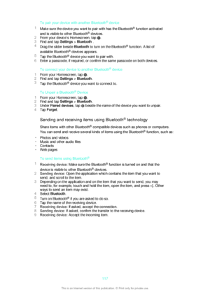 Page 117To pair your device with another Bluetooth®
 device
1 Make sure the device you want to pair with has the Bluetooth ®
 function activated
and is visible to other Bluetooth ®
 devices.
2 From your device’s Homescreen, tap 
.
3 Find and tap  Settings > Bluetooth  .
4 Drag the slider beside  Bluetooth to turn on the Bluetooth ®
 function. A list of
available Bluetooth ®
 devices appears.
5 Tap the Bluetooth ®
 device you want to pair with.
6 Enter a passcode, if required, or confirm the same passcode on both...